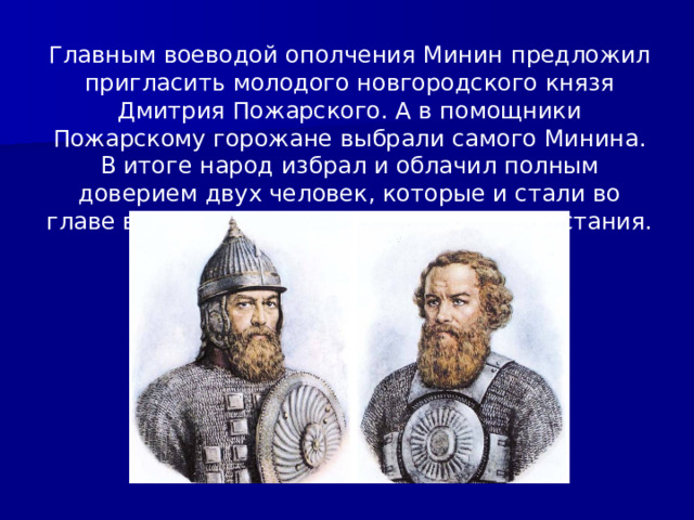 Главным воеводой ополчения Минин предложил пригласить молодого новгородского князя Дмитрия Пожарского. А в помощники Пожарскому горожане выбрали самого Минина. В итоге народ избрал и облачил полным доверием двух человек, которые и стали во главе второго общегосударственного восстания. 