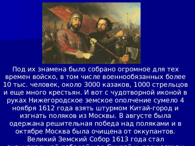 Под их знамена было собрано огромное для тех времен войско, в том числе военнообязанных более 10 тыс. человек, около 3000 казаков, 1000 стрельцов и еще много крестьян. И вот с чудотворной иконой в руках Нижегородское земское ополчение сумело 4 ноября 1612 года взять штурмом Китай-город и изгнать поляков из Москвы. В августе была одержана решительная победа над поляками и в октябре Москва была очищена от оккупантов. Великий Земский Собор 1613 года стал окончательной победой над Смутой и  торжеством национального единства. 
