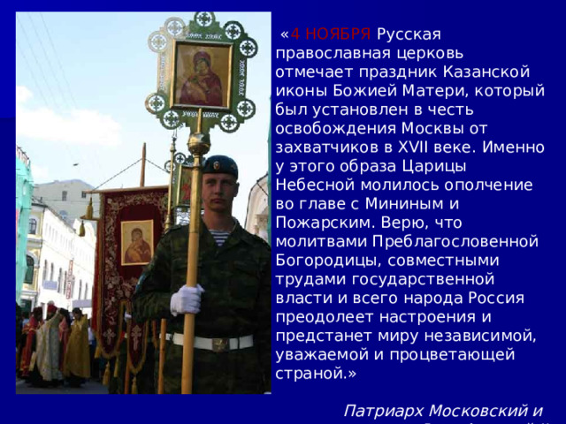  « 4 НОЯБРЯ Русская православная церковь отмечает праздник Казанской иконы Божией Матери, который был установлен в честь освобождения Москвы от захватчиков в XVII веке. Именно у этого образа Царицы Небесной молилось ополчение во главе с Мининым и Пожарским. Верю, что молитвами Преблагословенной Богородицы, совместными трудами государственной власти и всего народа Россия преодолеет настроения и предстанет миру независимой, уважаемой и процветающей страной.»  Патриарх Московский и всея Руси Алексий II 