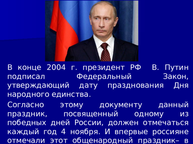 В конце 2004 г. президент РФ В. Путин подписал Федеральный Закон, утверждающий дату празднования Дня народного единства. Согласно этому документу данный праздник, посвященный одному из победных дней России, должен отмечаться каждый год 4 ноября. И впервые россияне отмечали этот общенародный праздник– в 2005 году. 