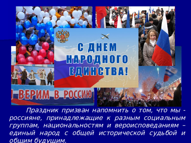  Праздник призван напомнить о том, что мы - россияне, принадлежащие к разным социальным группам, национальностям и вероисповеданиям – единый народ с общей исторической судьбой и общим будущим. 