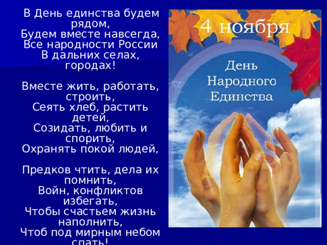  В День единства будем рядом,  Будем вместе навсегда,  Все народности России  В дальних селах, городах!   Вместе жить, работать, строить,  Сеять хлеб, растить детей,  Созидать, любить и спорить,  Охранять покой людей,   Предков чтить, дела их помнить,  Войн, конфликтов избегать,  Чтобы счастьем жизнь наполнить,  Чтоб под мирным небом спать!  Натальи Майданик 