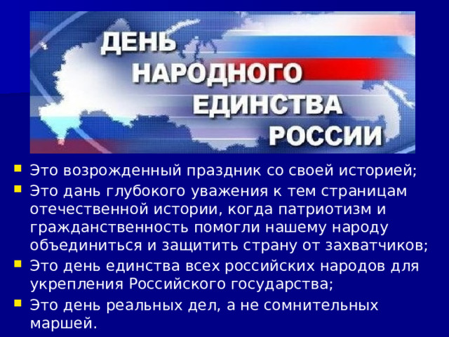 Это возрожденный праздник со своей историей; Это дань глубокого уважения к тем страницам отечественной истории, когда патриотизм и гражданственность помогли нашему народу объединиться и защитить страну от захватчиков; Это день единства всех российских народов для укрепления Российского государства; Это день реальных дел, а не сомнительных маршей. 