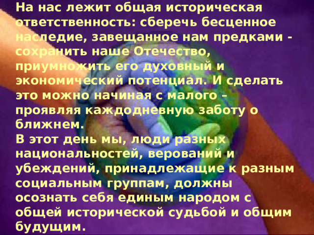 На нас лежит общая историческая ответственность: сберечь бесценное наследие, завещанное нам предками - сохранить наше Отечество, приумножить его духовный и экономический потенциал. И сделать это можно начиная с малого – проявляя каждодневную заботу о ближнем.  В этот день мы, люди разных национальностей, верований и убеждений, принадлежащие к разным социальным группам, должны осознать себя единым народом с общей исторической судьбой и общим будущим.   В единстве – наша сила! 