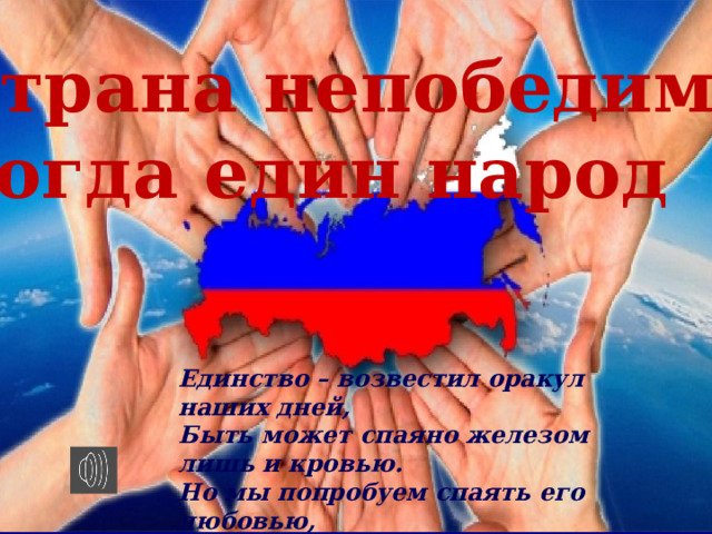 Страна непобедима, когда един народ Единство – возвестил оракул наших дней, Быть может спаяно железом лишь и кровью. Но мы попробуем спаять его любовью, А там посмотрим, что прочней…  Ф. И. Тютчев 