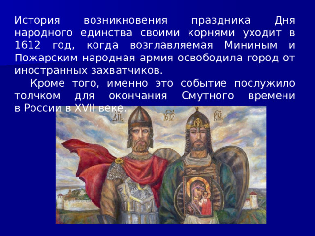 История возникновения праздника Дня народного единства своими корнями уходит в 1612 год, когда возглавляемая Мининым и Пожарским народная армия освободила город от иностранных захватчиков.  Кроме того, именно это событие послужило толчком для окончания Смутного времени в России в XVII веке. 