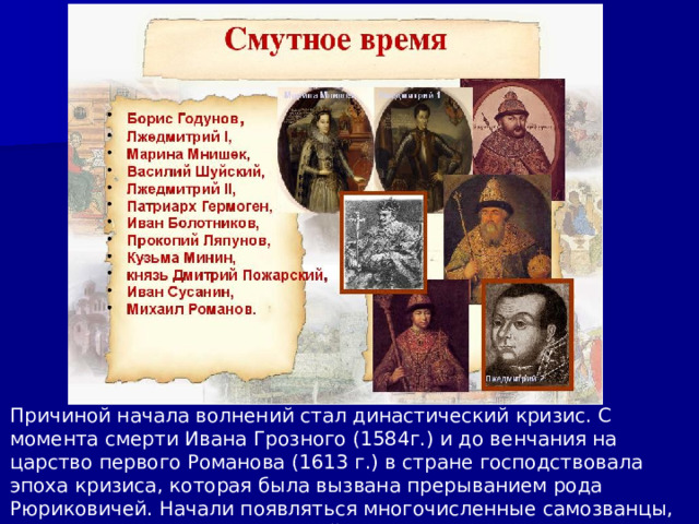 Причиной начала волнений стал династический кризис. С момента смерти Ивана Грозного (1584г.) и до венчания на царство первого Романова (1613 г.) в стране господствовала эпоха кризиса, которая была вызвана прерыванием рода Рюриковичей. Начали появляться многочисленные самозванцы, пытающиеся захватить русский престол. 