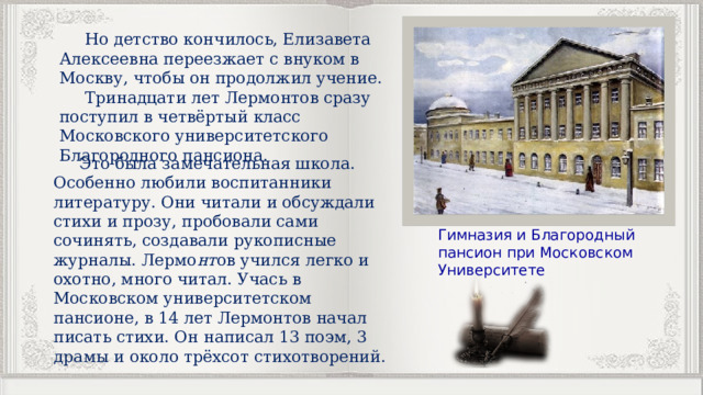  Но детство кончилось, Елизавета Алексеевна переезжает с внуком в Москву, чтобы он продолжил учение.  Тринадцати лет Лермонтов сразу поступил в четвёртый класс Московского университетского Благородного пансиона.  Это была замечательная школа. Особенно любили воспитанники литературу. Они читали и обсуждали стихи и прозу, пробовали сами сочинять, создавали рукописные журналы. Лермо нт ов учился легко и охотно, много читал. Учась в Московском университетском пансионе, в 14 лет Лермонтов начал писать стихи. Он написал 13 поэм, 3 драмы и около трёхсот стихотворений. Гимназия и Благородный пансион при Московском Университете 