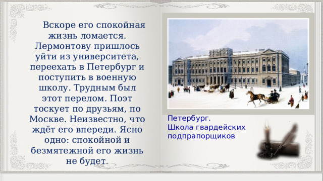  Вскоре его спокойная жизнь ломается. Лермонтову пришлось уйти из университета, переехать в Петербург и поступить в военную школу. Трудным был этот перелом. Поэт тоскует по друзьям, по Москве. Неизвестно, что ждёт его впереди. Ясно одно: спокойной и безмятежной его жизнь не будет. Петербург. Школа гвардейских подпрапорщиков 