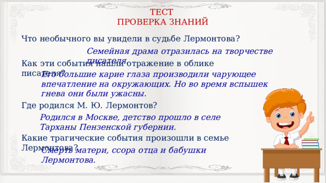 ТЕСТ ПРОВЕРКА ЗНАНИЙ Что необычного вы увидели в судьбе Лермонтова? Семейная драма отразилась на творчестве писателя. Как эти события нашли отражение в облике писателя? Его большие карие глаза производили чарующее впечатление на окружающих. Но во время вспышек гнева они были ужасны. Где родился М. Ю. Лермонтов? Родился в Москве, детство прошло в селе Тарханы Пензенской губернии. Какие трагические события произошли в семье Лермонтова? Смерть матери, ссора отца и бабушки Лермонтова. 