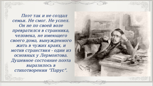  Поэт так и не создал семьи. Не смог. Не успел. Он не по своей воле превратился в странника, человека, не имеющего своего дома, вынужденного жить в чужих краях, и мотив странствия - один из основных у Лермонтова. Душевное состояние поэта выразилось в стихотворении “Парус”. 