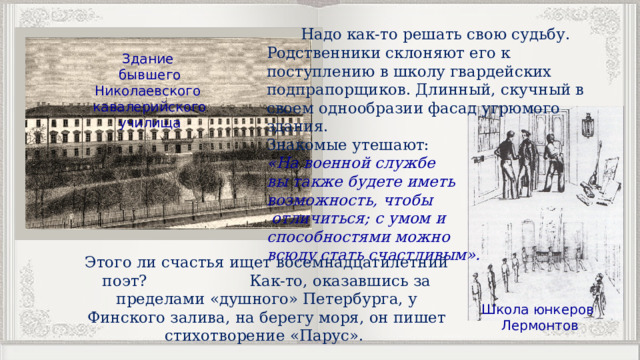  Надо как-то решать свою судьбу. Родственники склоняют его к поступлению в школу гвардейских подпрапорщиков. Длинный, скучный в своем однообразии фасад угрюмого здания. Знакомые утешают: «На военной службе вы также будете иметь возможность, чтобы  отличиться; с умом и способностями можно всюду стать счастливым». Здание бывшего Николаевского кавалерийского училища Этого ли счастья ищет восемнадцатилетний поэт? Как-то, оказавшись за пределами «душного» Петербурга, у Финского залива, на берегу моря, он пишет стихотворение «Парус». Школа юнкеров Лермонтов 