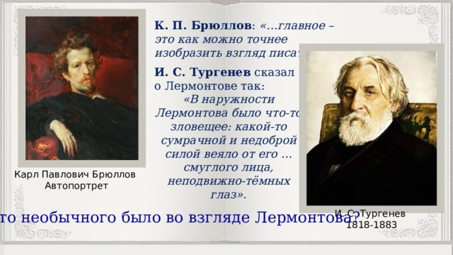 К. П. Брюллов : «…главное – это как можно точнее изобразить взгляд писателя». И. С. Тургенев  сказал о Лермонтове так: «В наружности Лермонтова было что-то зловещее: какой-то сумрачной и недоброй силой веяло от его … смуглого лица, неподвижно-тёмных глаз». Карл Павлович Брюллов Автопортрет И. С. Тургенев 1818-1883 Что необычного было во взгляде Лермонтова? 