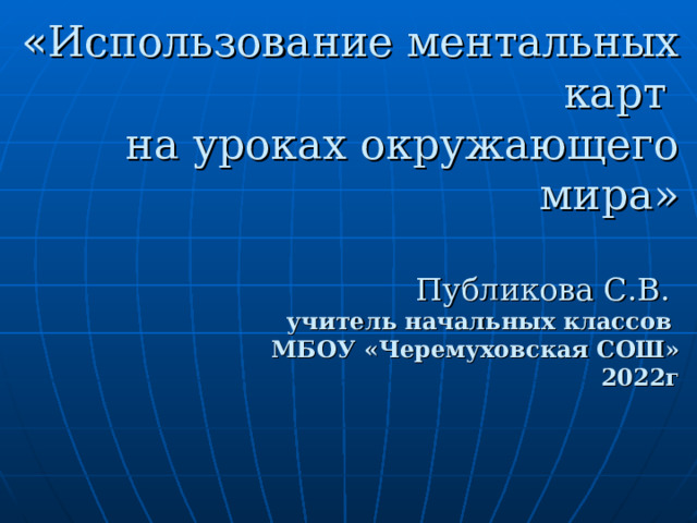 « Использование ментальных карт  на уроках окружающего мира»   Публикова С.В.  учитель начальных классов  МБОУ «Черемуховская СОШ»  2022г  