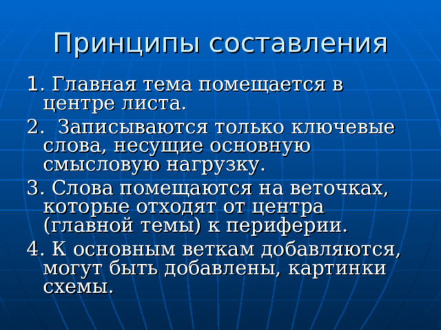 Принципы составления 1. Главная тема помещается в центре листа. 2. Записываются только ключевые слова, несущие основную смысловую нагрузку. 3. Слова помещаются на веточках, которые отходят от центра (главной темы) к периферии. 4. К основным веткам добавляются, могут быть добавлены, картинки схемы.  