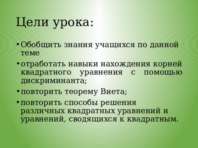 Цели урока: Обобщить знания учащихся по данной теме отработать навыки нахождения корней квадратного уравнения с помощью дискриминанта; повторить теорему Виета; повторить способы решения различных квадратных уравнений и уравнений, сводящихся к квадратным. 