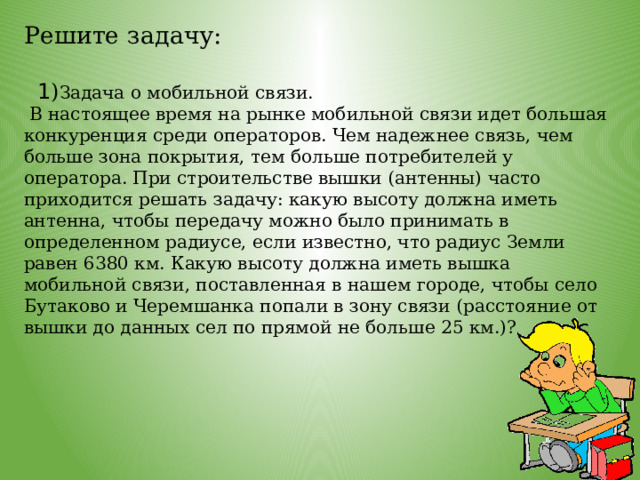 Решите задачу:     1 ) Задача о мобильной связи.  В настоящее время на рынке мобильной связи идет большая конкуренция среди операторов. Чем надежнее связь, чем больше зона покрытия, тем больше потребителей у оператора. При строительстве вышки (антенны) часто приходится решать задачу: какую высоту должна иметь антенна, чтобы передачу можно было принимать в определенном радиусе, если известно, что радиус Земли равен 6380 км. Какую высоту должна иметь вышка мобильной связи, поставленная в нашем городе, чтобы село Бутаково и Черемшанка попали в зону связи (расстояние от вышки до данных сел по прямой не больше 25 км.)? 