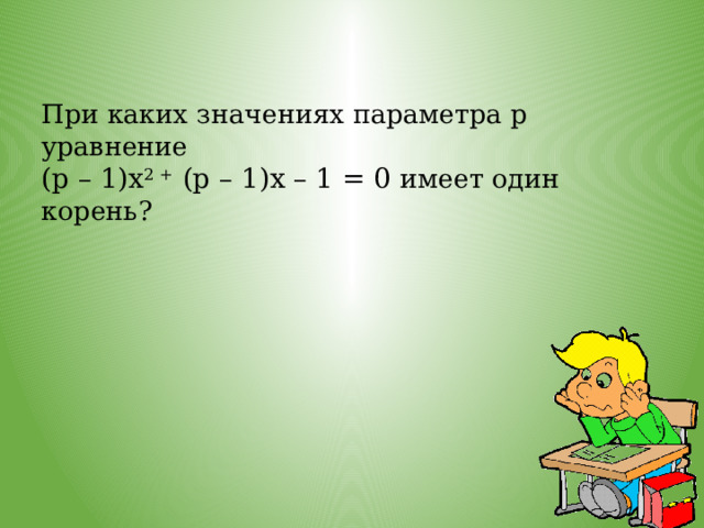 При каких значениях параметра р уравнение (р – 1)х 2 + (р – 1)х – 1 = 0 имеет один корень? 