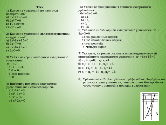  5) Укажите дискриминант данного квадратного уравнения:  6х 2 +3х-1=0  а) 44;  б) 33;  в) 0;  г) -15 6) Укажите число корней квадратного уравнения: х 2 -3х+3=0  а) два различных корня;  б) два совпадающих корня;  в) нет корней;  г) четыре корня 7) Укажите, не решая, сумму и произведение корней приведённого квадратного уравнения: х 2 +8х+15=0 а) х 1 +  х 2 =8; х 1* х 2 =15 б) х 1 + х 1 =8; х 1* х 2 = -15 в) х 1 +х 2 = -8; х 1* х 1 =15 г) х 1 +  х 2 = -8;  х 1* х 2 = -15 Уравнение х 2 -2х-3=0 решили графически. Определи по рисунку корни уравнения, записав ответ без пробелов через точку с запятой в порядке возрастания. Тест 1) Какое из уравнений не является квадратным? а) 6х 2 +7х-6=0; б) 2х 2 -7=0 в) 10+2х 2 =0 г) 2х 3 -7=0   2) Какое из уравнений является неполным квадратным? а) 3х 2 -8х+15=0 б) 2х 2 -7=0 в) 5х 2 -8х+3=0 г) 2х-5=0   3) Укажите корни неполного квадратного уравнения:  х 2 -9=0  а) +3 и -3;  б)3 и 6;  в) нет корней;  г) 0 . 4) Выберите неполное квадратное уравнение, не имеющее корней:  а)2х 2 +8=0;  б) х 2 -3х=0;  в) х 2 =16;  г) х 2 -2х=0   