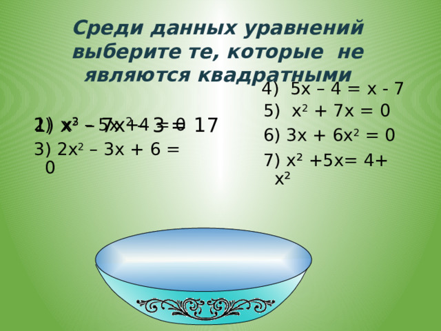 Среди данных уравнений выберите те, которые не являются квадратными 1) х 3 – 7х 2 – 3 = 17 4) 5х – 4 = х - 7 5) х 2 + 7х = 0 6) 3х + 6х 2 = 0 7) х² +5х= 4+ х² 2) х 2 – 5х +4 = 0 3) 2х 2 – 3х + 6 = 0 
