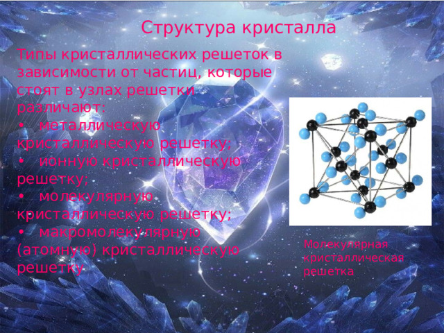 Структура кристалла Типы кристаллических решеток в зависимости от частиц, которые стоят в узлах решетки различают: •  металлическую кристаллическую решетку; •  ионную кристаллическую решетку; •  молекулярную кристаллическую решетку; •  макромолекулярную (атомную) кристаллическую решетку Молекулярная кристаллическая решетка 