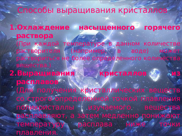 Способы выращивания кристаллов Охлаждение насыщенного горячего раствора  (При каждой температуре в данном количестве растворителя (например, в воде) может раствориться не более определенного количества вещества.) Выращивания кристаллов из расплавов  (Для получения кристаллических веществ со строго определенной точкой плавления поликристаллы изучаемого вещества расплавляют, а затем медленно понижают температуру расплава ниже точки плавления. Выращивания при испарении растворителя .  (Процесс осуществляется при постоянной температуре в строго изотермических условиях. ) 
