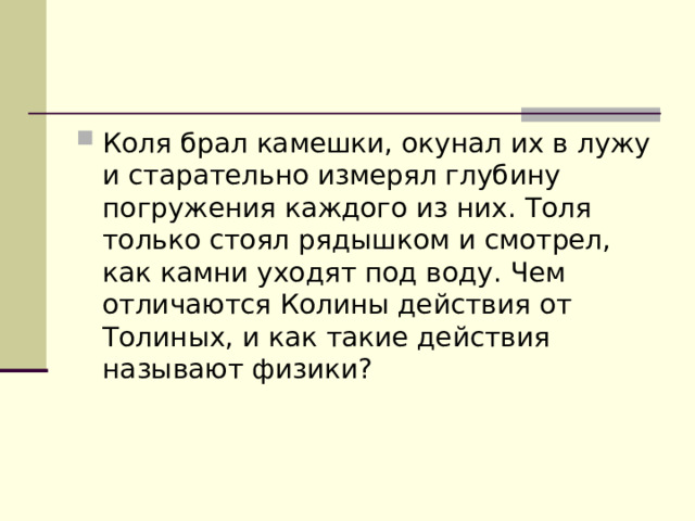 Коля брал камешки, окунал их в лужу и старательно измерял глубину погружения каждого из них. Толя только стоял рядышком и смотрел, как камни уходят под воду. Чем отличаются Колины действия от Толиных, и как такие действия называют физики? 