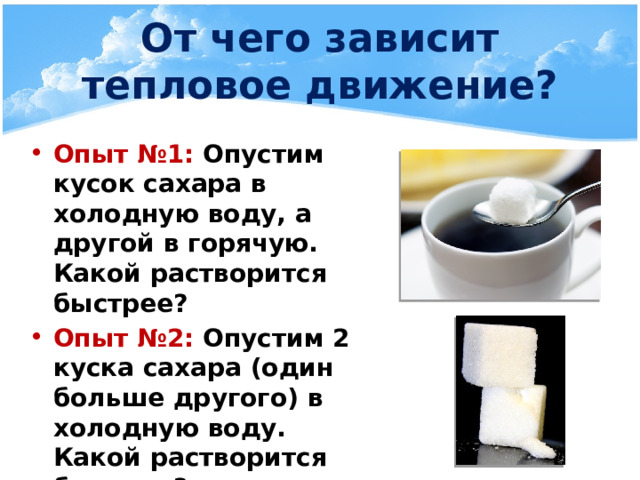 От чего зависит тепловое движение? Опыт №1: Опустим кусок сахара в холодную воду, а другой в горячую. Какой растворится быстрее? Опыт №2: Опустим 2 куска сахара (один больше другого) в холодную воду. Какой растворится быстрее? 