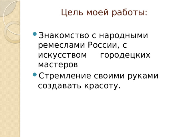  Цель моей работы:   Знакомство с народными ремеслами России, с искусством городецких мастеров Стремление своими руками создавать красоту. 