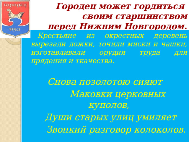 Городец может гордиться  своим старшинством  перед Нижним Новгородом. . Крестьяне из окрестных деревень вырезали ложки, точили миски и чашки, изготавливали орудия труда для прядения и ткачества.  Снова позолотою сияют  Маковки церковных куполов,  Души старых улиц умиляет  Звонкий разговор колоколов. 