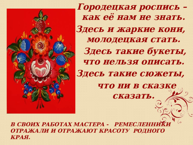  Городецкая роспись –как её нам не знать. Здесь и жаркие кони, молодецкая стать.  Здесь такие букеты, что нельзя описать. Здесь такие сюжеты,  что ни в сказке сказать. В своих работах мастера - ремесленники отражали и отражают красоту родного края.  