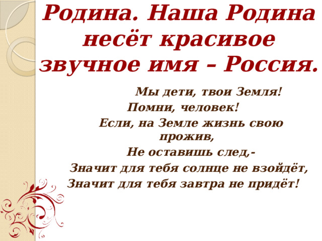 Родина. Наша Родина несёт красивое звучное имя – Россия.  Мы дети, твои Земля! Помни, человек!  Если, на Земле жизнь свою прожив,  Не оставишь след,-  Значит для тебя солнце не взойдёт, Значит для тебя завтра не придёт! 