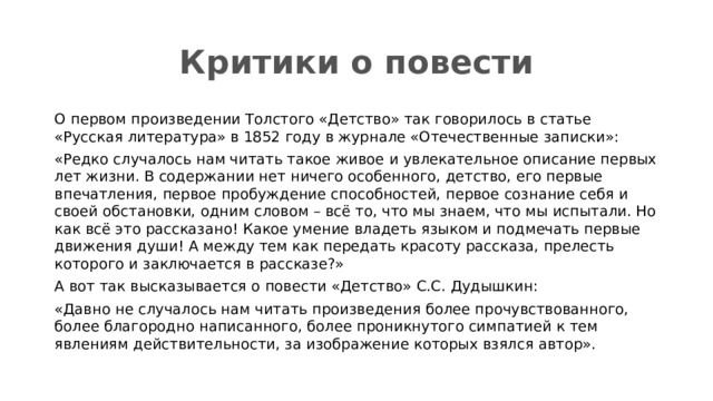 Критики о повести О первом произведении Толстого «Детство» так говорилось в статье «Русская литература» в 1852 году в журнале «Отечественные записки»: «Редко случалось нам читать такое живое и увлекательное описание первых лет жизни. В содержании нет ничего особенного, детство, его первые впечатления, первое пробуждение способностей, первое сознание себя и своей обстановки, одним словом – всё то, что мы знаем, что мы испытали. Но как всё это рассказано! Какое умение владеть языком и подмечать первые движения души! А между тем как передать красоту рассказа, прелесть которого и заключается в рассказе?» А вот так высказывается о повести «Детство» С.С. Дудышкин: «Давно не случалось нам читать произведения более прочувствованного, более благородно написанного, более проникнутого симпатией к тем явлениям действительности, за изображение которых взялся автор». 