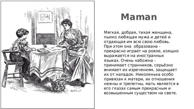 Maman Мягкая, добрая, тихая женщина, пылко любящая мужа и детей и отдающая им всю свою любовь. При этом она образована - прекрасно играет на рояле, изящно выражается на иностранных языках. Очень набожна - принимает странников, серьёзно внимает их изречениям, защищает их от нападок. Николенька особо привязан к матери, их отношения нежны и трепетны, мать является в его глазах самым прекрасным и возвышенным существом на свете. 