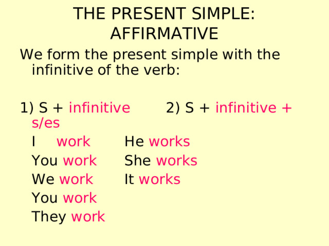 THE PRESENT SIMPLE: AFFIRMATIVE We form the present simple with the infinitive of the verb: 1) S + infinitive 2)  S + infinitive + s/es  I   work    He works  You work    She works  We work    It works  You work  They work 