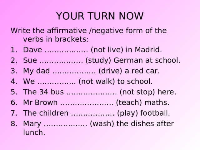YOUR TURN NOW Write the affirmative /negative form of the verbs in brackets: Dave ……………… (not live) in Madrid. Sue ……………… (study) German at school. My dad ……………… (drive) a red car. We ……………. (not walk) to school. The 34 bus ………………… (not stop) here. Mr Brown …………………. (teach) maths. The children ……………… (play) football. Mary ……………… (wash) the dishes after lunch.  