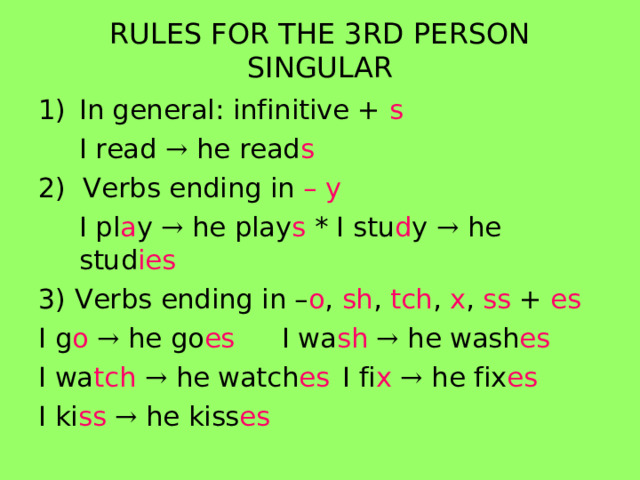 RULES FOR THE 3RD PERSON SINGULAR In general: infinitive + s  I read → he read s 2) Verbs ending in – y   I pl a y → he play s * I stu d y → he stud ies 3) Verbs ending in – o , sh , tch , x , ss + es I g o  → he go es   I wa sh  → he wash es I wa tch  → he watch es  I fi x  → he fix es I ki ss  → he kiss es  