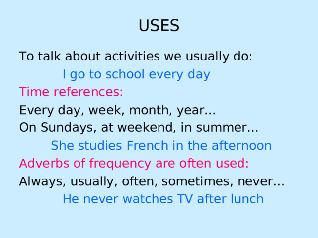 USES To talk about activities we usually do:  I go to school every day Time references:  Every day, week, month, year… On Sundays, at weekend, in summer…   She studies French in the afternoon Adverbs of frequency are often used: Always, usually, often, sometimes, never…  He never watches TV after lunch 