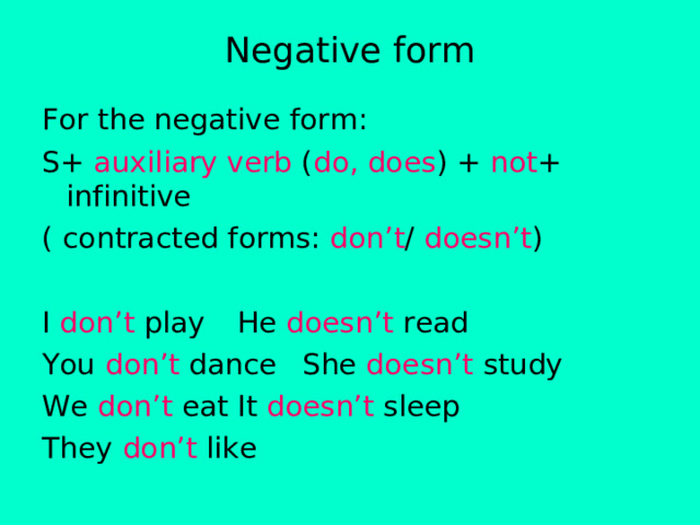 Negative form For the negative form: S+ auxiliary verb ( do, does ) + not + infinitive ( contracted forms: don’t / doesn’t ) I don’t play   He doesn’t read You don’t dance  She doesn’t study We don’t eat   It doesn’t sleep They don’t like 