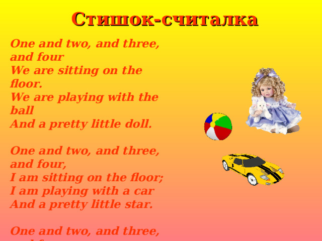 Стишок-считалка One and two, and three, and four We are sitting on the floor. We are playing with the ball And a pretty little doll.  One and two, and three, and four, I am sitting on the floor ; I am playing with a car And a pretty little star.  One and two, and three, and four, We are sitting on the floor ; We are sitting, girls and boys, We are playing with the toys. 