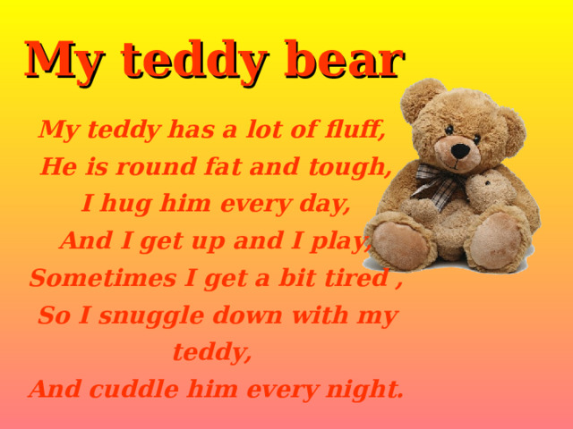 My teddy bear My teddy has a lot of fluff,  He is round fat and tough,  I hug him every day,  And I get up and I play,  Sometimes I get a bit tired ,  So I snuggle down with my teddy,  And cuddle him every night. 