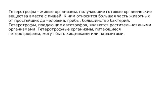 Гетеротрофы – живые организмы, получающие готовые органические вещества вместе с пищей. К ним относится большая часть животных от простейших до человека, грибы, большинство бактерий. Гетеротрофы, поедающие автотрофов, являются растительноядными организмами. Гетеротрофные организмы, питающиеся гетеротрофами, могут быть хищниками или паразитами. 