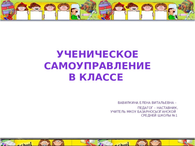 Ученическое  самоуправление  в классе    Вавилкина Елена Витальевна –  педагог – наставник,  учитель МКОУ Базарносызганской  средней школы №1   