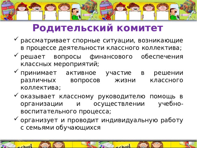 Родительский комитет рассматривает спорные ситуации, возникающие в процессе деятельности классного коллектива; решает вопросы финансового обеспечения классных мероприятий; принимает активное участие в решении различных вопросов жизни классного коллектива; оказывает классному руководителю помощь в организации и осуществлении учебно-воспитательного процесса; организует и проводит индивидуальную работу с семьями обучающихся  
