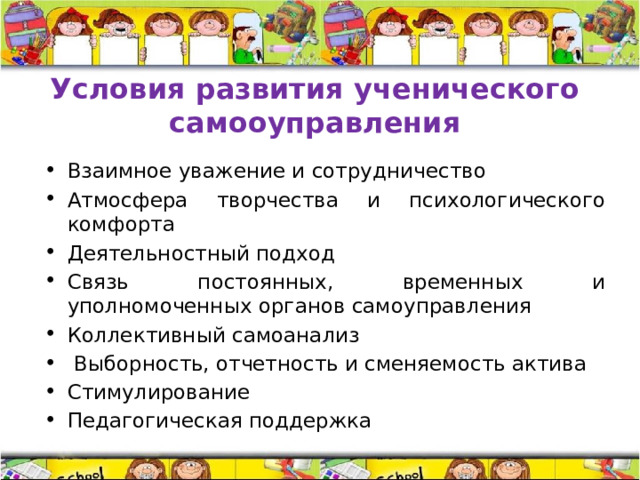Условия развития ученического самооуправления Взаимное уважение и сотрудничество Атмосфера творчества и психологического комфорта Деятельностный подход Связь постоянных, временных и уполномоченных органов самоуправления Коллективный самоанализ  Выборность, отчетность и сменяемость актива Стимулирование Педагогическая поддержка 
