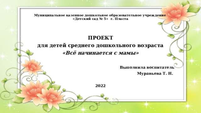 Муниципальное казенное дошкольное образовательное учреждение  «Детский сад № 5» г. Пласта ПРОЕКТ для детей среднего дошкольного возраста «Всё начинается с мамы»  Выполнила воспитатель Муравьева Т. Н.  2022 