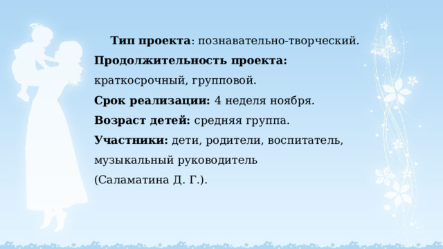 Тип проекта : познавательно-творческий.  Продолжительность проекта: краткосрочный , групповой.  Срок реализации: 4 неделя ноября.  Возраст детей: средняя группа.  Участники: дети, родители, воспитатель, музыкальный руководитель  (Саламатина Д. Г.).   