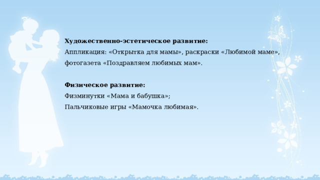  Художественно-эстетическое развитие:  Аппликация: «Открытка для мамы», раскраски «Любимой маме», фотогазета «Поздравляем любимых мам».   Физическое развитие:  Физминутки «Мама и бабушка»;  Пальчиковые игры «Мамочка любимая».     