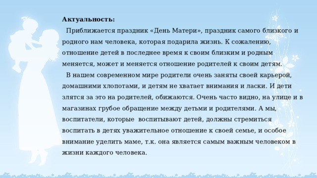 Актуальность:  Приближается праздник «День Матери», праздник самого близкого и родного нам человека, которая подарила жизнь. К сожалению, отношение детей в последнее время к своим близким и родным меняется, может и меняется отношение родителей к своим детям.  В нашем современном мире родители очень заняты своей карьерой, домашними хлопотами, и детям не хватает внимания и ласки. И дети злятся за это на родителей, обижаются. Очень часто видно, на улице и в магазинах грубое обращение между детьми и родителями. А мы, воспитатели, которые воспитывают детей, должны стремиться воспитать в детях уважительное отношение к своей семье, и особое внимание уделить маме, т.к. она является самым важным человеком в жизни каждого человека.   