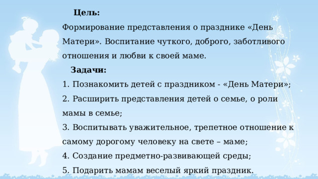   Цель:  Формирование представления о празднике «День Матери». Воспитание чуткого, доброго, заботливого отношения и любви к своей маме.  Задачи:  1. Познакомить детей с праздником - «День Матери»;  2. Расширить представления детей о семье, о роли мамы в семье;  3. Воспитывать уважительное, трепетное отношение к самому дорогому человеку на свете – маме;  4. Создание предметно-развивающей среды;  5. Подарить мамам веселый яркий праздник.   